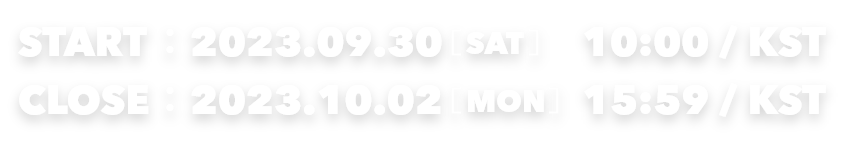 START：2023.09.30[SAT] 10:00/KST　CLOSE：2023.10.02[MON] 15:59/KST