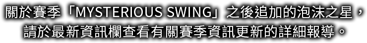 關於賽季「MYSTERIOUS SWING」之後追加的泡沫之星，請於最新資訊欄查看有關賽季資訊更新的詳細報導。